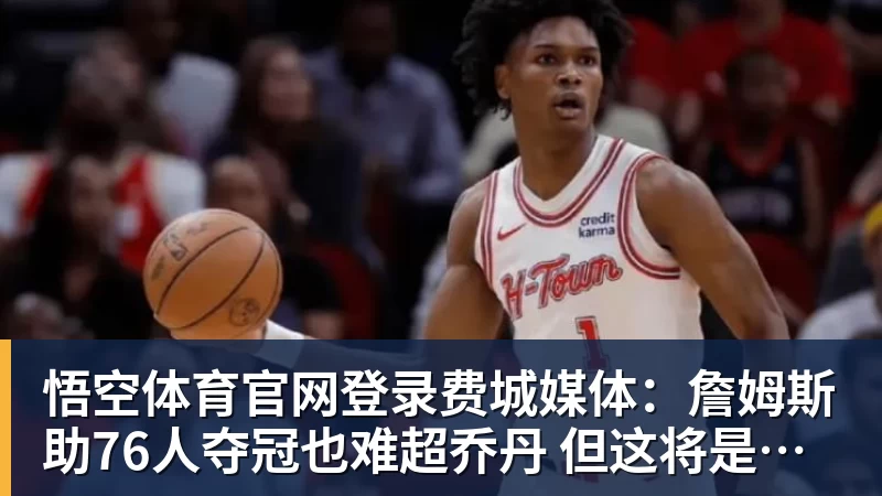悟空体育官网登录费城媒体：詹姆斯助76人夺冠也难超乔丹 但这将是生涯最圆满收尾